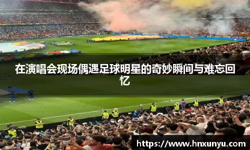 在演唱会现场偶遇足球明星的奇妙瞬间与难忘回忆