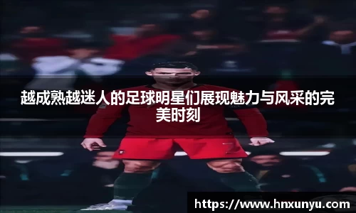 越成熟越迷人的足球明星们展现魅力与风采的完美时刻